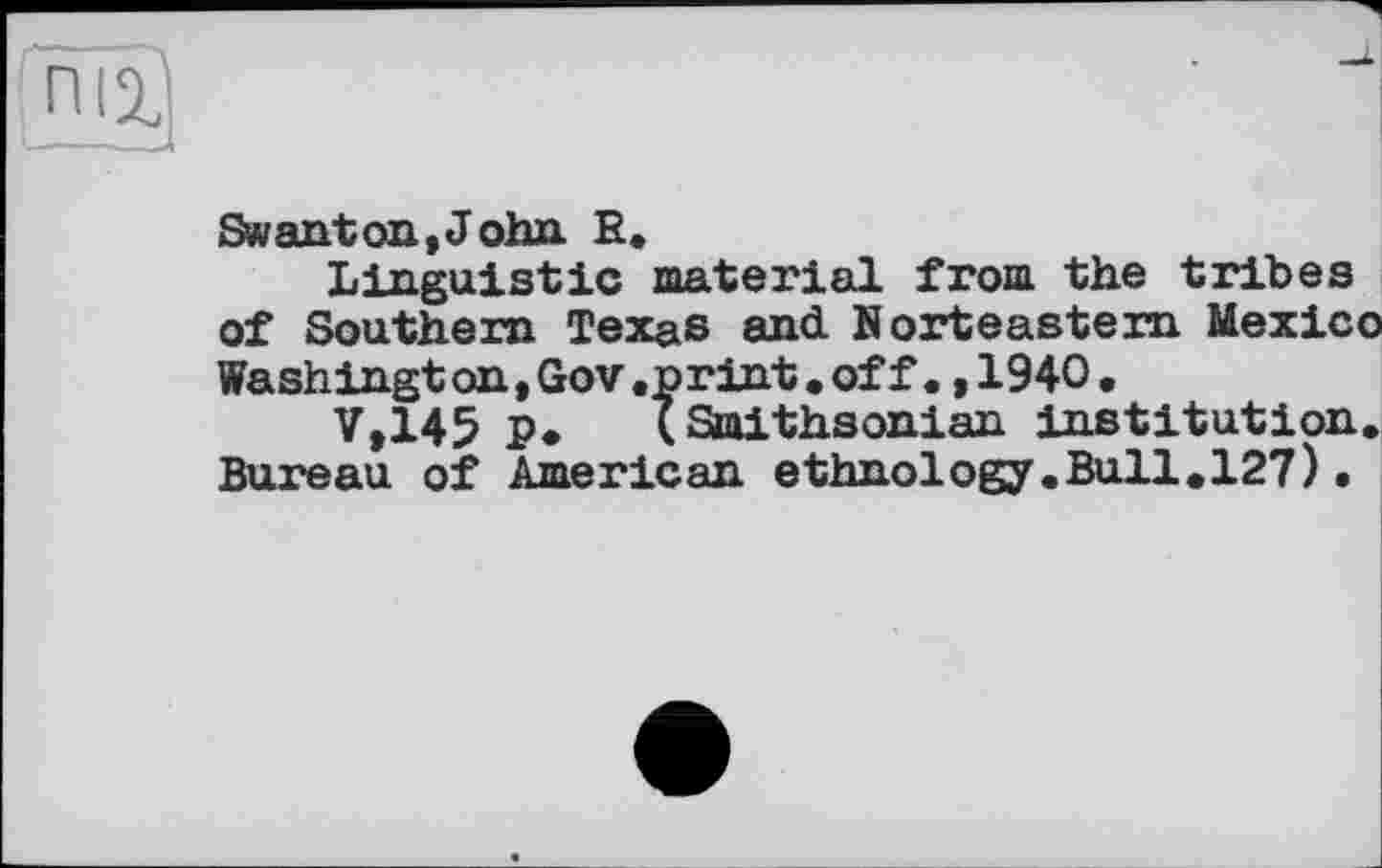 ﻿Swanton,John R.
Linguistic material from the tribes of Southern Texas and Norteastem Mexico Washington, Gov .print. off., 1940•
V,145 P* (Smithsonian institution. Bureau of American ethnology.Bull.127).